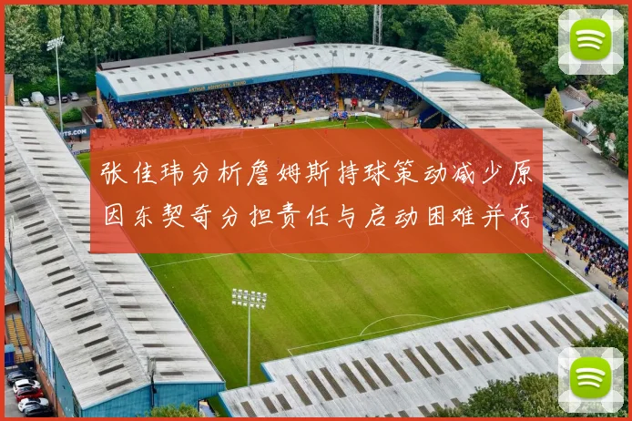 张佳玮分析詹姆斯持球策动减少原因东契奇分担责任与启动困难并存