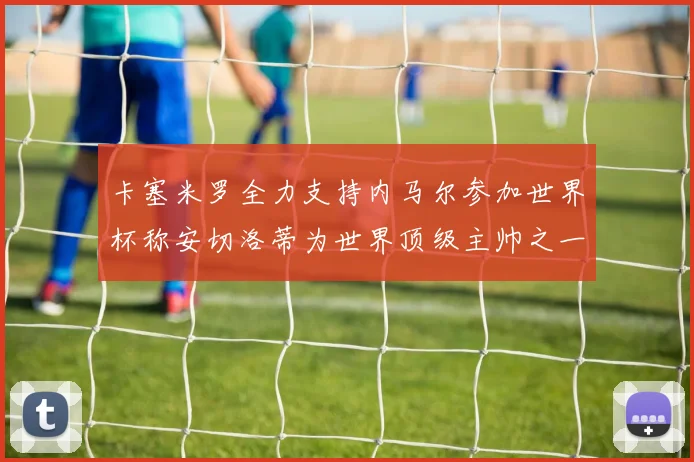 卡塞米罗全力支持内马尔参加世界杯称安切洛蒂为世界顶级主帅之一