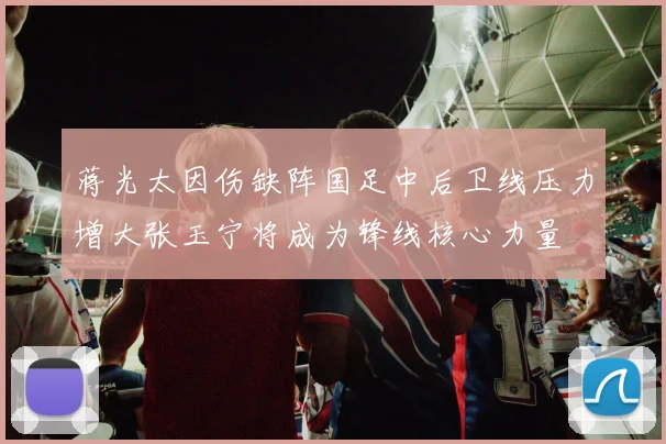 蒋光太因伤缺阵国足中后卫线压力增大张玉宁将成为锋线核心力量