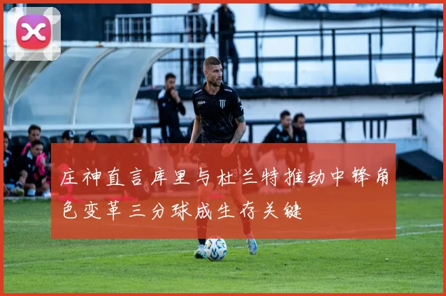 庄神直言库里与杜兰特推动中锋角色变革三分球成生存关键