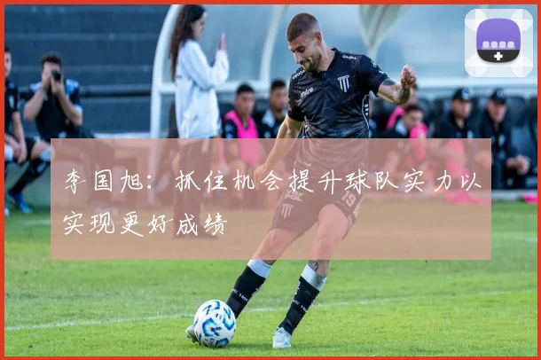 李国旭：抓住机会提升球队实力以实现更好成绩