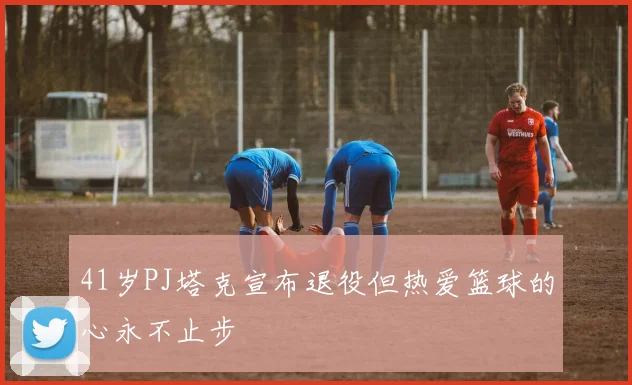 41岁PJ塔克宣布退役但热爱篮球的心永不止步