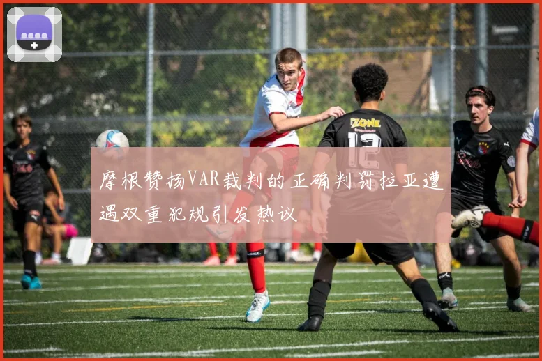 摩根赞扬VAR裁判的正确判罚拉亚遭遇双重犯规引发热议