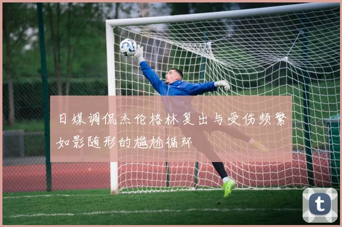 日媒调侃杰伦格林复出与受伤频繁如影随形的尴尬循环