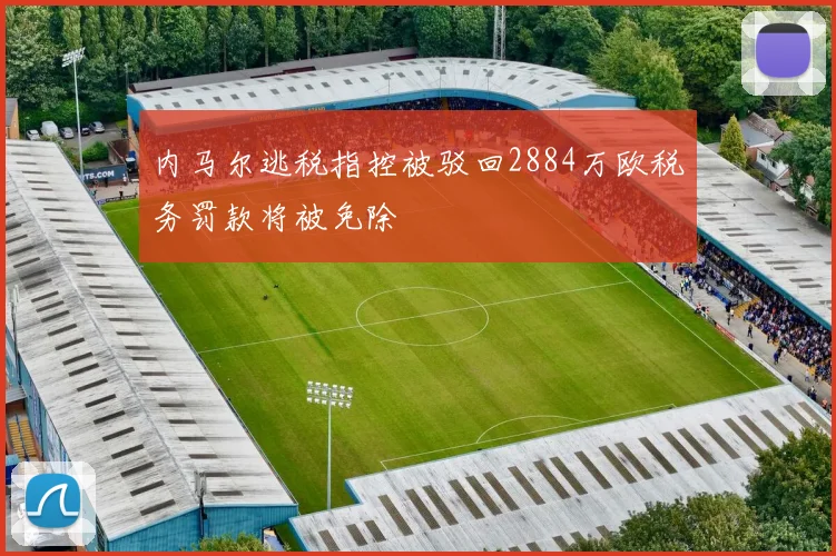 内马尔逃税指控被驳回2884万欧税务罚款将被免除