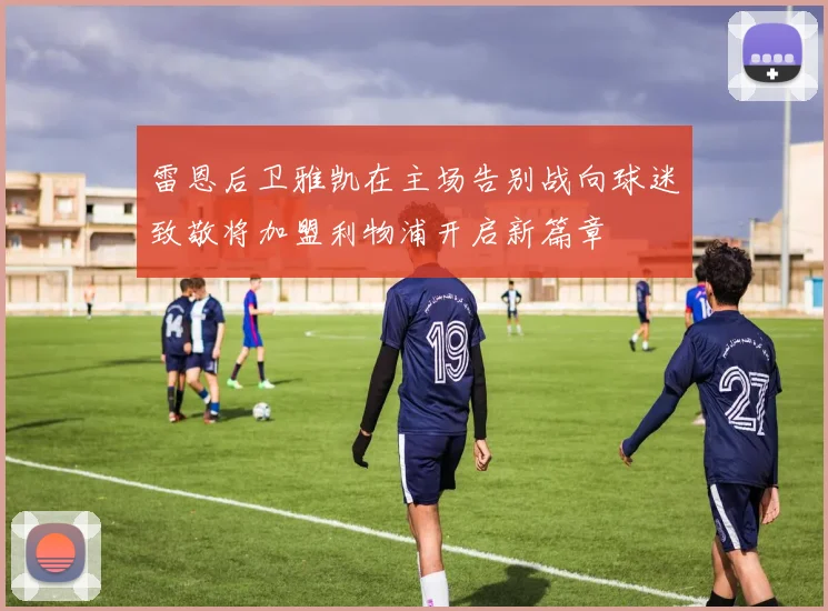 雷恩后卫雅凯在主场告别战向球迷致敬将加盟利物浦开启新篇章
