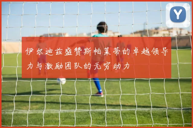 伊尔迪兹盛赞斯帕莱蒂的卓越领导力与激励团队的无穷动力