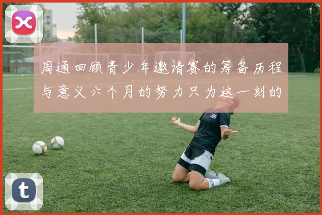 周通回顾青少年邀请赛的筹备历程与意义六个月的努力只为这一刻的精彩