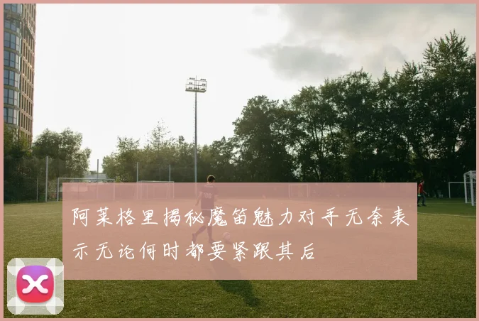 阿莱格里揭秘魔笛魅力对手无奈表示无论何时都要紧跟其后