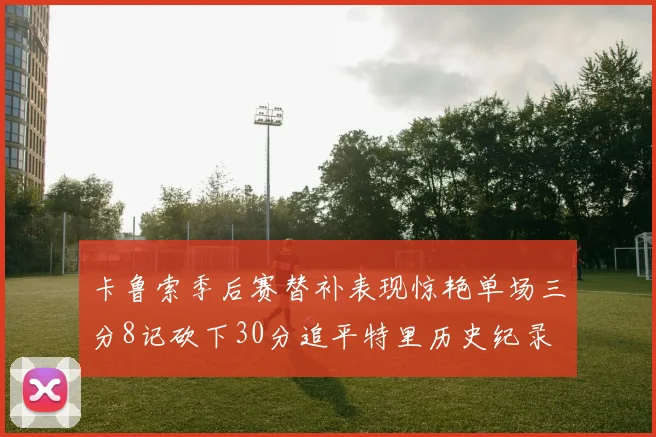 卡鲁索季后赛替补表现惊艳单场三分8记砍下30分追平特里历史纪录