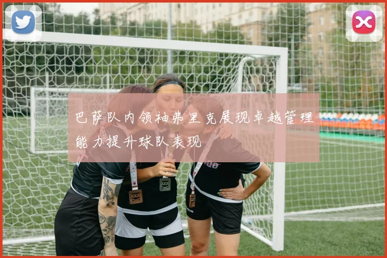 巴萨队内领袖弗里克展现卓越管理能力提升球队表现
