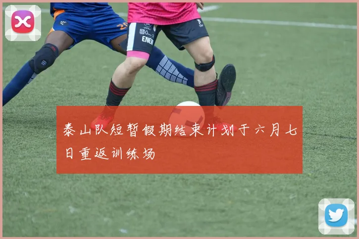 泰山队短暂假期结束计划于六月七日重返训练场