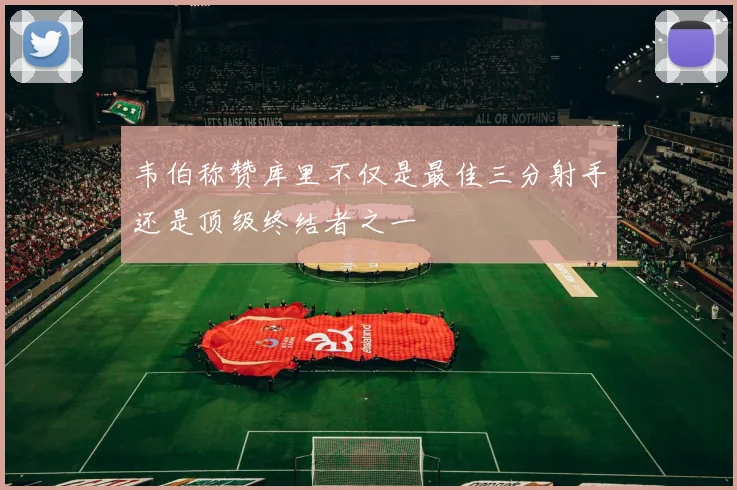 韦伯称赞库里不仅是最佳三分射手还是顶级终结者之一