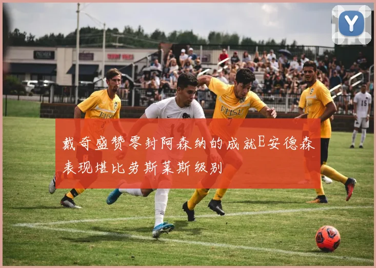 戴奇盛赞零封阿森纳的成就E安德森表现堪比劳斯莱斯级别