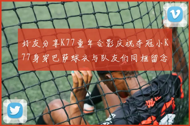 好友分享K77童年合影庆祝夺冠小K77身穿巴萨球衣与队友们同框留念