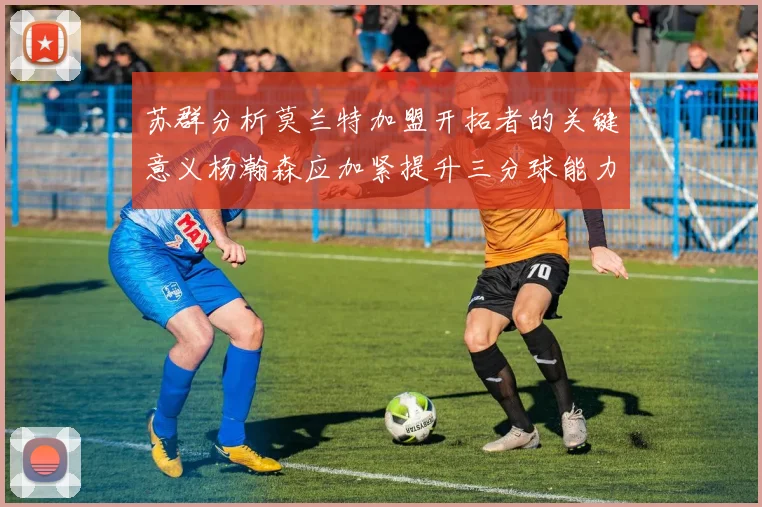 苏群分析莫兰特加盟开拓者的关键意义杨瀚森应加紧提升三分球能力