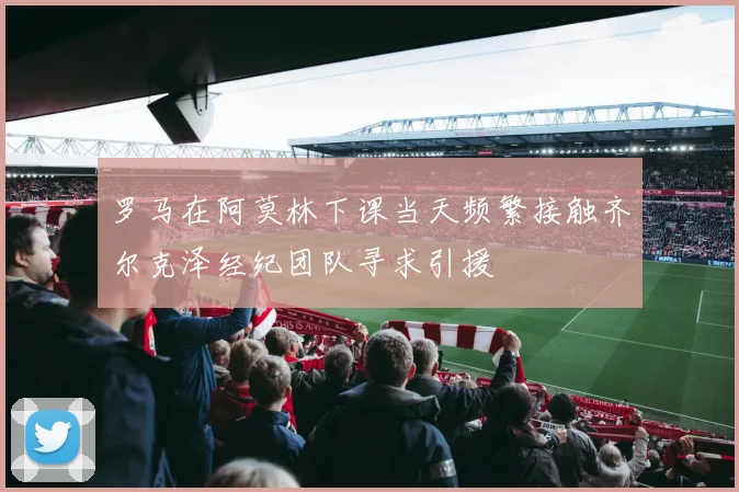 罗马在阿莫林下课当天频繁接触齐尔克泽经纪团队寻求引援
