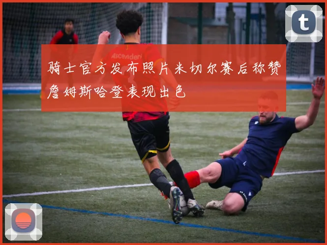 骑士官方发布照片米切尔赛后称赞詹姆斯哈登表现出色