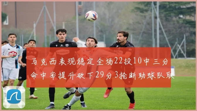 马克西表现稳定全场22投10中三分命中率提升砍下29分3抢断助球队取胜