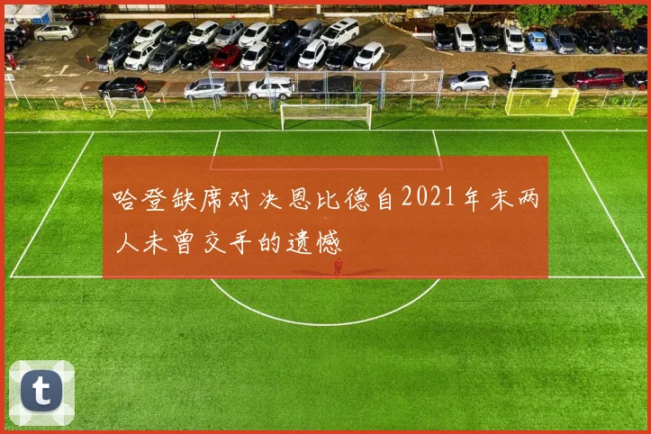 哈登缺席对决恩比德自2021年末两人未曾交手的遗憾